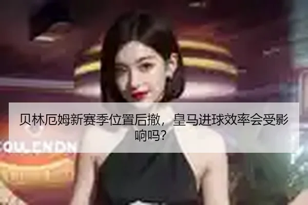 贝林厄姆新赛季位置后撤，皇马进球效率会受影响吗？