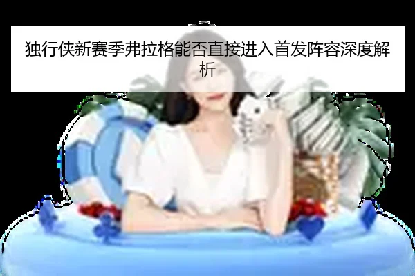 独行侠新赛季弗拉格能否直接进入首发阵容深度解析